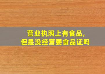 营业执照上有食品,但是没经营要食品证吗