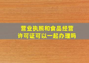 营业执照和食品经营许可证可以一起办理吗