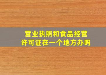 营业执照和食品经营许可证在一个地方办吗