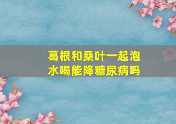 葛根和桑叶一起泡水喝能降糖尿病吗