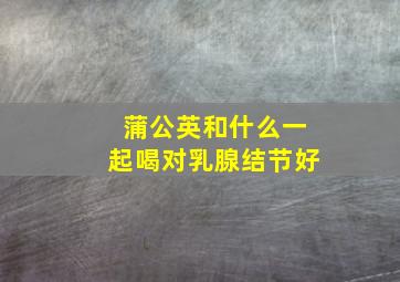 蒲公英和什么一起喝对乳腺结节好