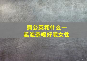 蒲公英和什么一起泡茶喝好呢女性