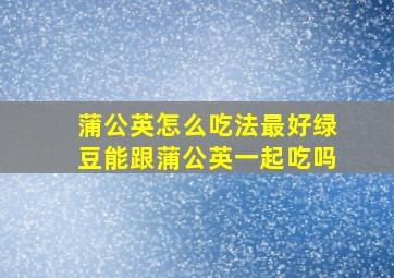 蒲公英怎么吃法最好绿豆能跟蒲公英一起吃吗