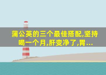 蒲公英的三个最佳搭配,坚持喝一个月,肝变净了,胃...