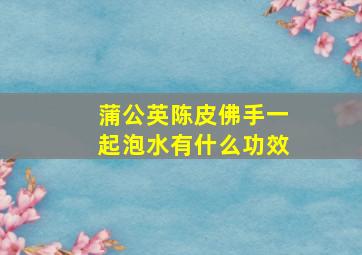 蒲公英陈皮佛手一起泡水有什么功效