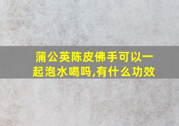 蒲公英陈皮佛手可以一起泡水喝吗,有什么功效