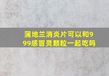 蒲地兰消炎片可以和999感冒灵颗粒一起吃吗