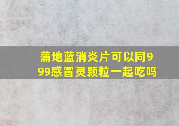 蒲地蓝消炎片可以同999感冒灵颗粒一起吃吗