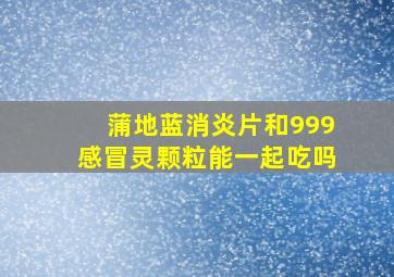 蒲地蓝消炎片和999感冒灵颗粒能一起吃吗