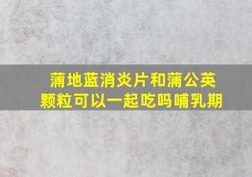 蒲地蓝消炎片和蒲公英颗粒可以一起吃吗哺乳期