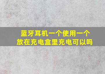 蓝牙耳机一个使用一个放在充电盒里充电可以吗