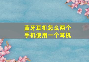 蓝牙耳机怎么两个手机使用一个耳机