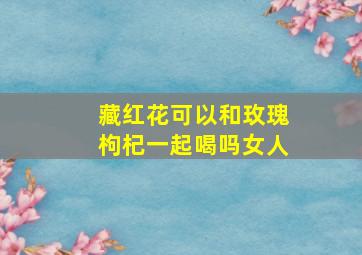 藏红花可以和玫瑰枸杞一起喝吗女人