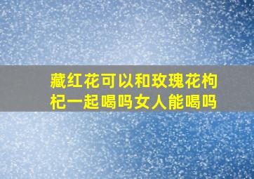 藏红花可以和玫瑰花枸杞一起喝吗女人能喝吗