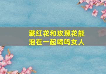 藏红花和玫瑰花能泡在一起喝吗女人