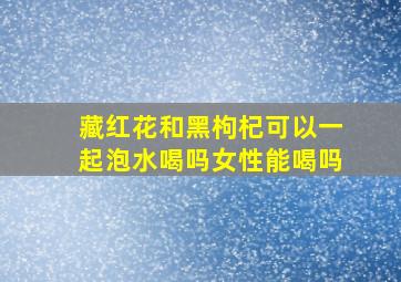 藏红花和黑枸杞可以一起泡水喝吗女性能喝吗