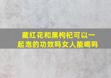 藏红花和黑枸杞可以一起泡的功效吗女人能喝吗