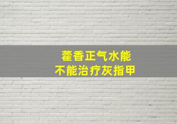 藿香正气水能不能治疗灰指甲