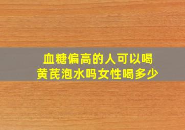 血糖偏高的人可以喝黄芪泡水吗女性喝多少