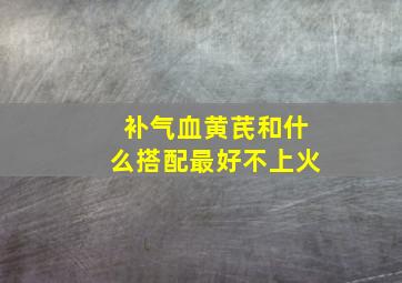 补气血黄芪和什么搭配最好不上火