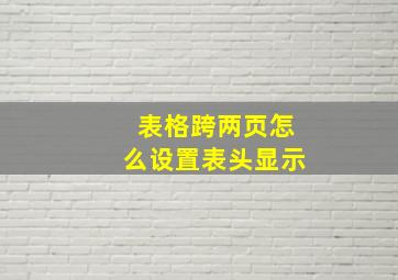 表格跨两页怎么设置表头显示