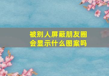 被别人屏蔽朋友圈会显示什么图案吗