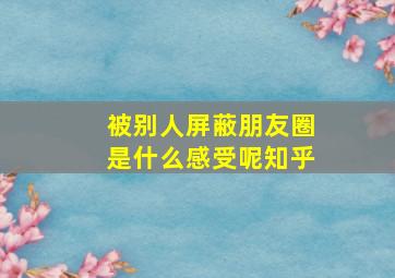 被别人屏蔽朋友圈是什么感受呢知乎