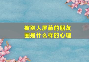 被别人屏蔽的朋友圈是什么样的心理