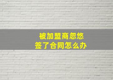 被加盟商忽悠签了合同怎么办