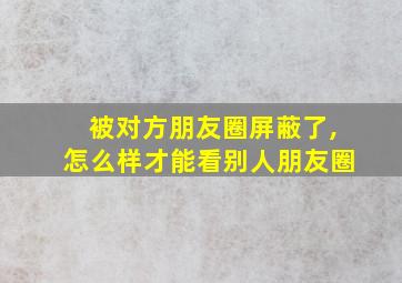 被对方朋友圈屏蔽了,怎么样才能看别人朋友圈