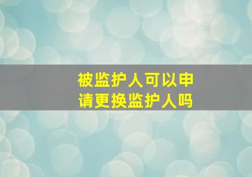 被监护人可以申请更换监护人吗