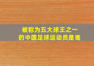 被称为五大球王之一的中国足球运动员是谁