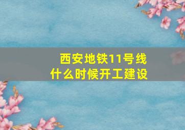 西安地铁11号线什么时候开工建设