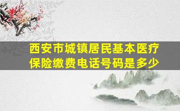 西安市城镇居民基本医疗保险缴费电话号码是多少