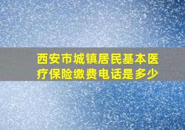 西安市城镇居民基本医疗保险缴费电话是多少