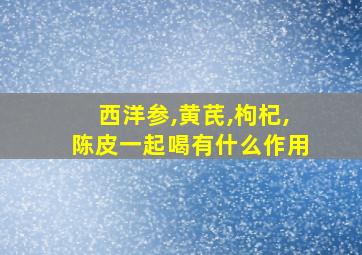 西洋参,黄芪,枸杞,陈皮一起喝有什么作用