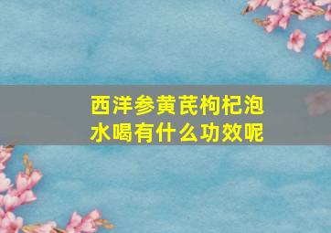 西洋参黄芪枸杞泡水喝有什么功效呢