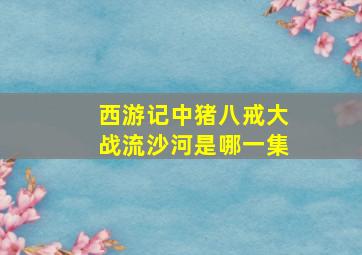 西游记中猪八戒大战流沙河是哪一集