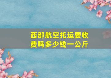 西部航空托运要收费吗多少钱一公斤