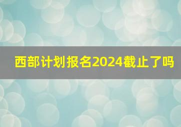 西部计划报名2024截止了吗