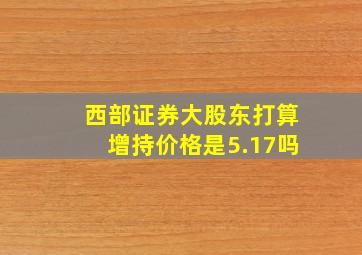 西部证券大股东打算增持价格是5.17吗