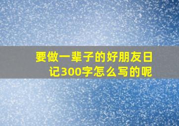 要做一辈子的好朋友日记300字怎么写的呢