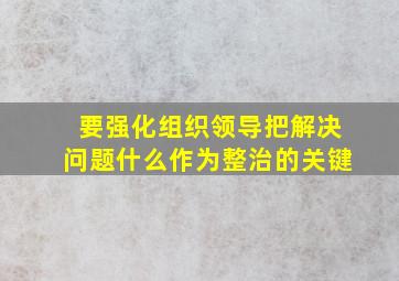 要强化组织领导把解决问题什么作为整治的关键