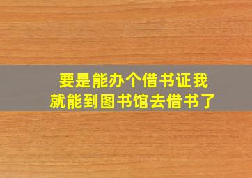 要是能办个借书证我就能到图书馆去借书了