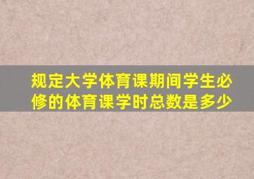 规定大学体育课期间学生必修的体育课学时总数是多少