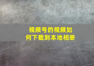 视频号的视频如何下载到本地相册