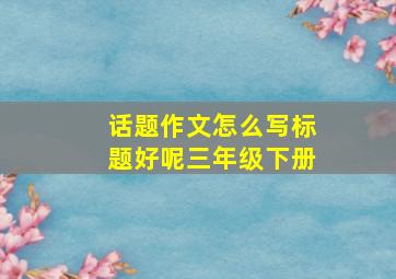 话题作文怎么写标题好呢三年级下册