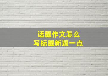 话题作文怎么写标题新颖一点