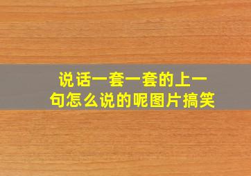 说话一套一套的上一句怎么说的呢图片搞笑