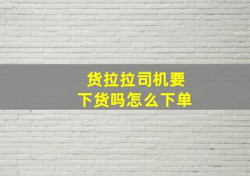 货拉拉司机要下货吗怎么下单